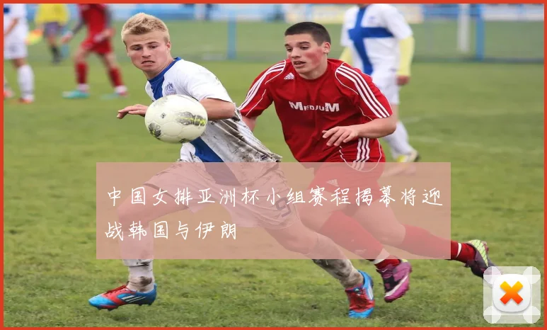 中国女排亚洲杯小组赛程揭幕将迎战韩国与伊朗