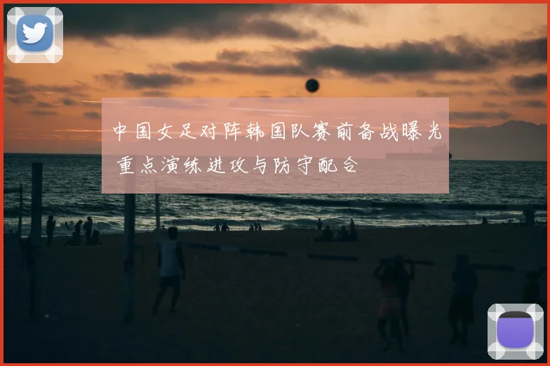 中国女足对阵韩国队赛前备战曝光 重点演练进攻与防守配合