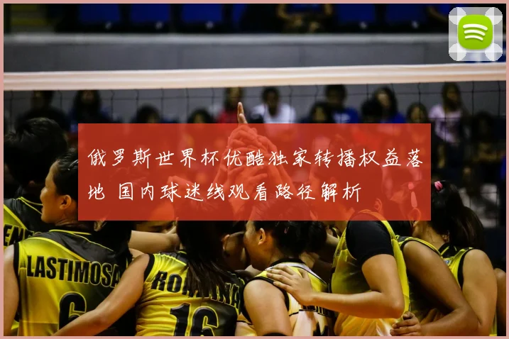 俄罗斯世界杯优酷独家转播权益落地 国内球迷线观看路径解析