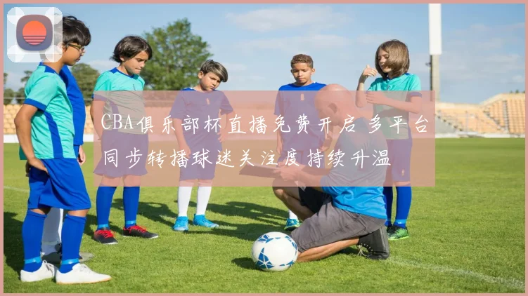 CBA俱乐部杯直播免费开启 多平台同步转播球迷关注度持续升温