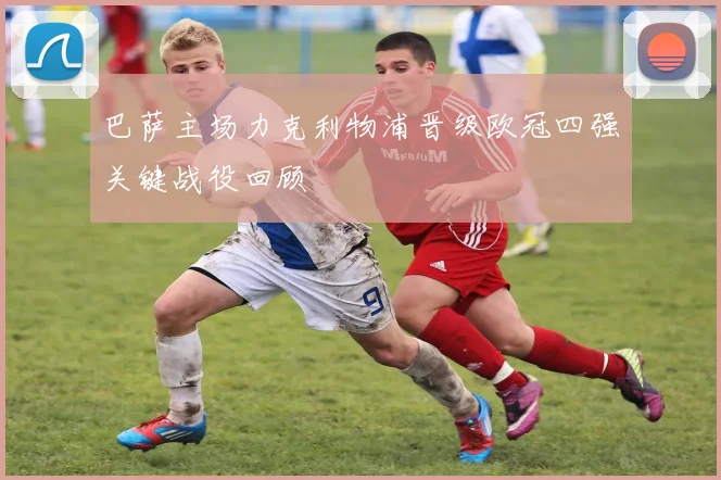 巴萨主场力克利物浦晋级欧冠四强关键战役回顾