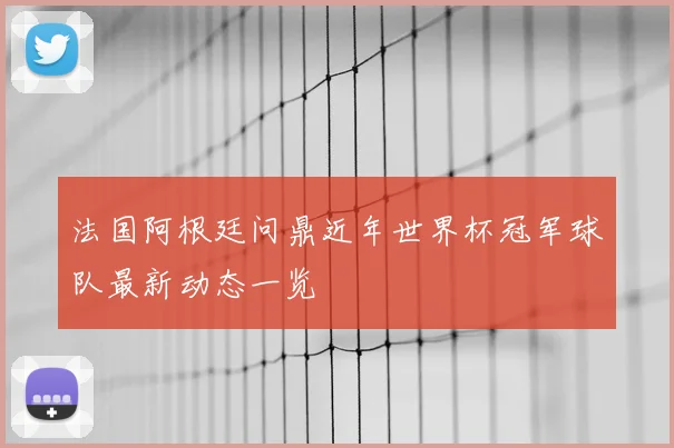 法国阿根廷问鼎近年世界杯冠军球队最新动态一览