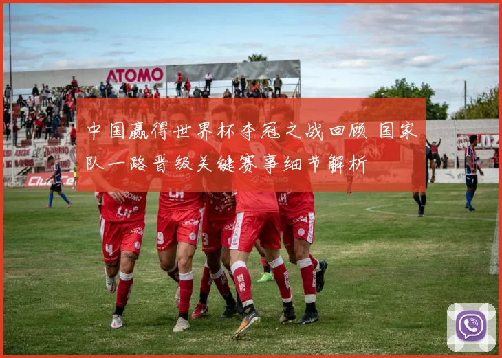 中国赢得世界杯夺冠之战回顾 国家队一路晋级关键赛事细节解析
