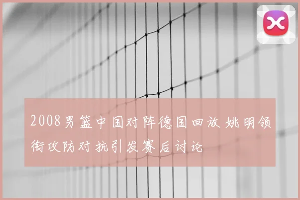 2008男篮中国对阵德国回放 姚明领衔攻防对抗引发赛后讨论
