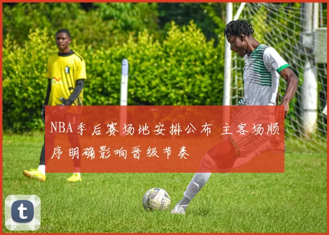 NBA季后赛场地安排公布 主客场顺序明确影响晋级节奏