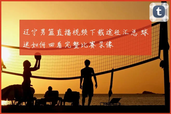辽宁男篮直播视频下载途径汇总 球迷如何回看完整比赛录像