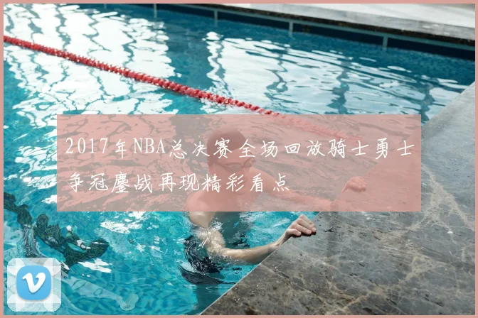 2017年NBA总决赛全场回放骑士勇士争冠鏖战再现精彩看点