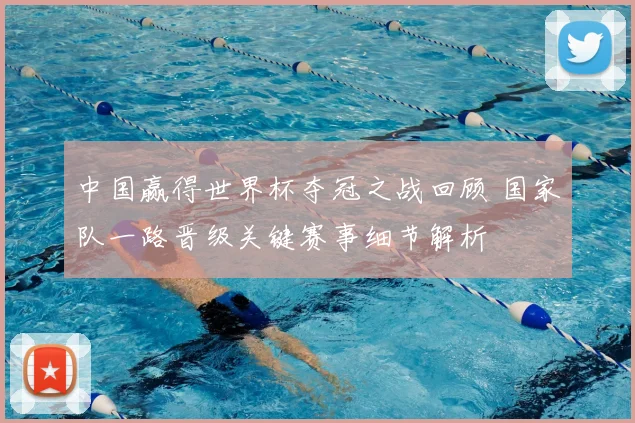 中国赢得世界杯夺冠之战回顾 国家队一路晋级关键赛事细节解析