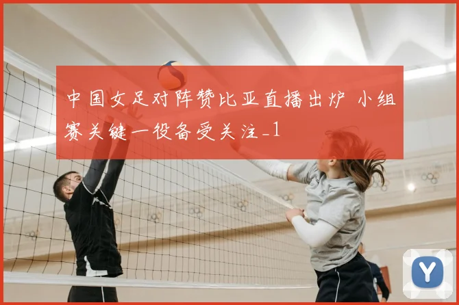 中国女足对阵赞比亚直播出炉 小组赛关键一役备受关注_1