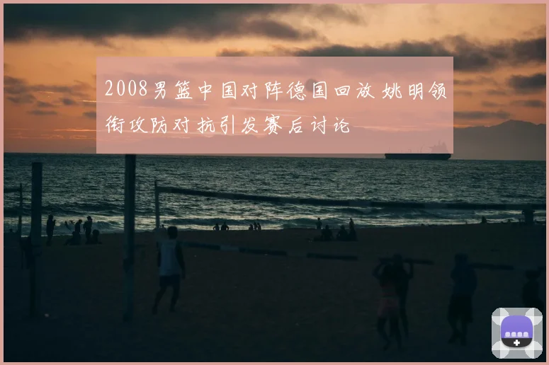 2008男篮中国对阵德国回放 姚明领衔攻防对抗引发赛后讨论