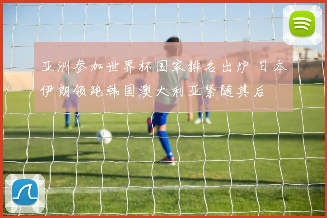 亚洲参加世界杯国家排名出炉 日本伊朗领跑韩国澳大利亚紧随其后