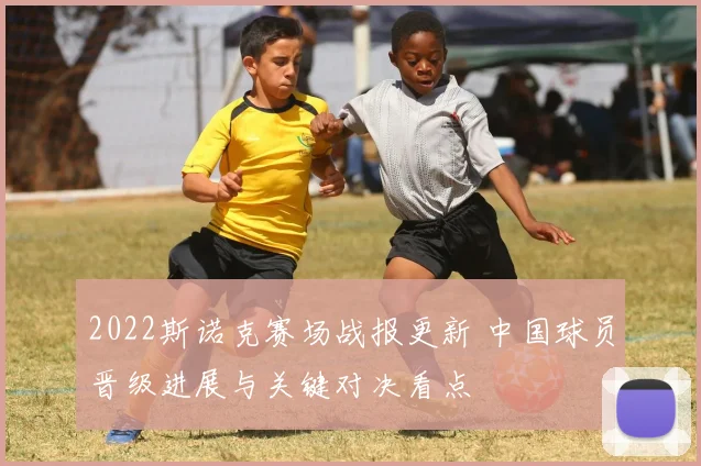 2022斯诺克赛场战报更新 中国球员晋级进展与关键对决看点