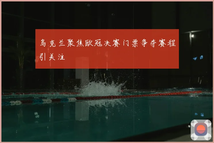 乌克兰聚焦欧冠决赛门票争夺赛程引关注