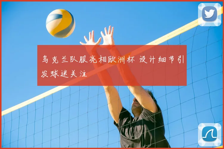 乌克兰队服亮相欧洲杯 设计细节引发球迷关注