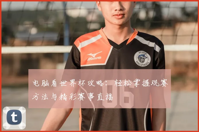 电脑看世界杯攻略:轻松掌握观赛方法与精彩赛事直播