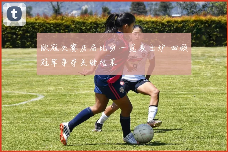 欧冠决赛历届比分一览表出炉 回顾冠军争夺关键结果