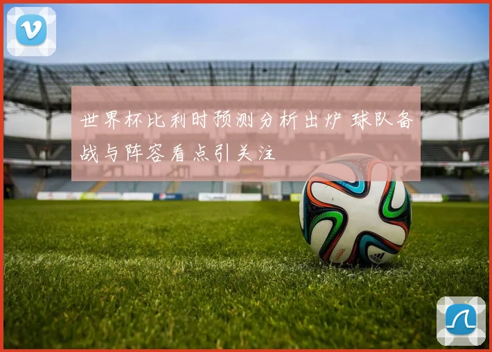 世界杯比利时预测分析出炉 球队备战与阵容看点引关注