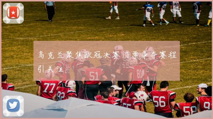 乌克兰聚焦欧冠决赛门票争夺赛程引关注