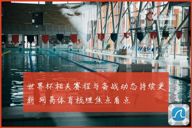 世界杯相关赛程与备战动态持续更新 网易体育梳理焦点看点